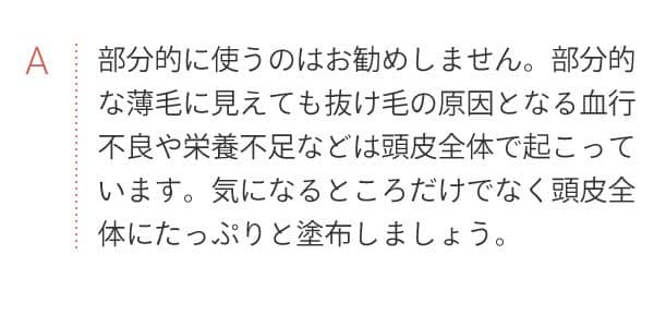 A 部分的に使うのはお勧めしません。部分的な薄毛に見えても抜け毛の原因となる血行不良や栄養不足などは頭皮全体で起こっています。気になるところだけでなく頭皮全体にたっぷりと塗布しましょう。