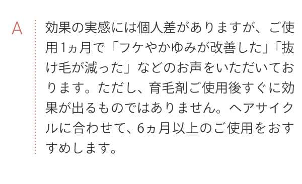 A 効果の実感には個人差がありますが、ご使用1ヵ月で「フケやかゆみが改善した」「抜け毛が減った」などのお声をいただいております。ただし、育毛剤ご使用後すぐに効果が出るものではありません。ヘアサイクルに合わせて、6ヵ月以上のご使用をおすすめします。