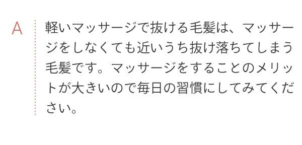 A 軽いマッサージで抜ける毛髪は、マッサージをしなくても近いうち抜け落ちてしまう毛髪です。マッサージをすることのメリットが大きいので毎日の習慣にしてみてください。