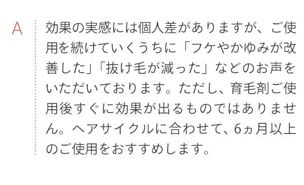 A 効果の実感には個人差がありますが、ご使用を続けていくうちに「フケやかゆみが改善した」「抜け毛が減った」などのお声をいただいております。ただし、育毛剤ご使用後すぐに効果が出るものではありません。ヘアサイクルに合わせて、6ヵ月以上のご使用をおすすめします。
