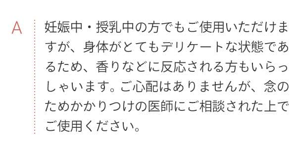 A 妊娠中・授乳中の方でもご使用いただけますが、身体がとてもデリケートな状態であるため、香りなどに反応される方もいらっしゃいます。ご心配はありませんが、念のためかかりつけの医師にご相談された上でご使用ください。