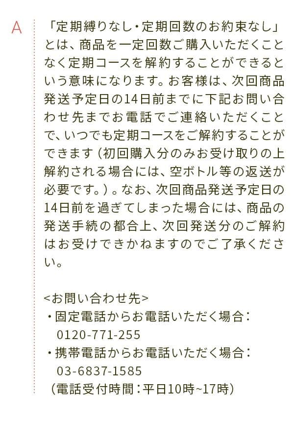 A 「定期縛りなし・定期回数のお約束なし」とは、商品を一定回数ご購入いただくことなく定期コースを解約することができるという意味になります。お客様は、次回商品発送予定日の14日前までに下記お問い合わせ先までお電話でご連絡いただくことで、いつでも定期コースをご解約することができます（初回購入分のみお受け取りの上解約される場合には、空ボトル等の返送が必要です。）。なお、次回商品発送予定日の14日前を過ぎてしまった場合には、商品の発送手続の都合上、次回発送分のご解約はお受けできかねますのでご了承ください。