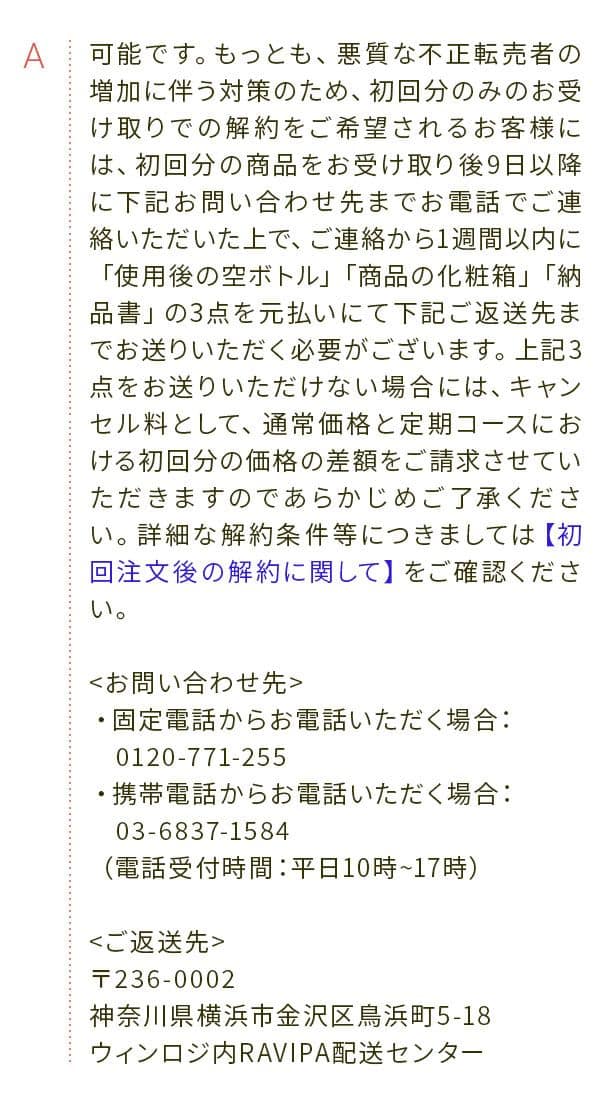 A 可能です。もっとも、悪質な不正転売者の増加に伴う対策のため、初回分のみのお受け取りでの解約をご希望されるお客様には、初回分の商品をお受け取り後9日以降に下記お問い合わせ先までお電話でご連絡いただいた上で、ご連絡から1週間以内に「使用後の空ボトル」「商品の化粧箱」「納品書」の3点を元払いにて下記ご返送先までお送りいただく必要がございます。上記3点をお送りいただけない場合には、キャンセル料として、通常価格と定期コースにおける初回分の価格の差額をご請求させていただきますのであらかじめご了承ください。詳細な解約条件等につきましては【初回注文後の解約に関して】をご確認ください。